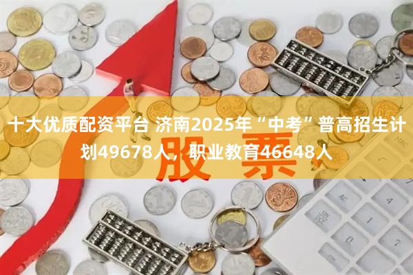 十大优质配资平台 济南2025年“中考”普高招生计划49678人，职业教育46648人