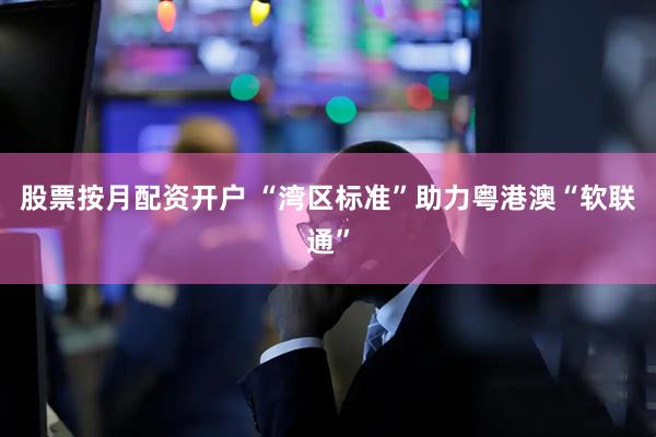 股票按月配资开户 “湾区标准”助力粤港澳“软联通”