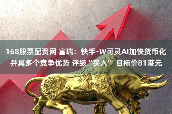 168股票配资网 富瑞：快手-W可灵AI加快货币化并具多个竞争优势 评级“买入” 目标价81港元