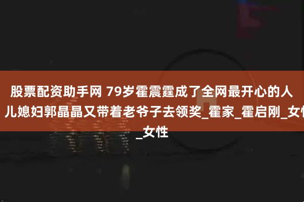 股票配资助手网 79岁霍震霆成了全网最开心的人，儿媳妇郭晶晶又带着老爷子去领奖_霍家_霍启刚_女性