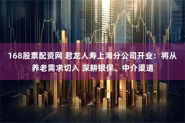 168股票配资网 君龙人寿上海分公司开业：将从养老需求切入 深耕银保、中介渠道