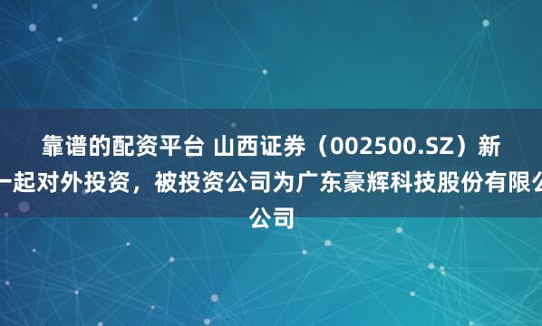靠谱的配资平台 山西证券（002500.SZ）新增一起对外投资，被投资公司为广东豪辉科技股份有限公司