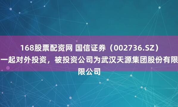 168股票配资网 国信证券（002736.SZ）新增一起对外投资，被投资公司为武汉天源集团股份有限公司