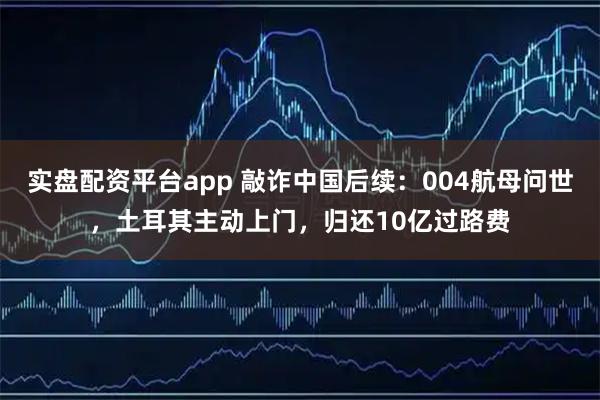 实盘配资平台app 敲诈中国后续：004航母问世，土耳其主动上门，归还10亿过路费