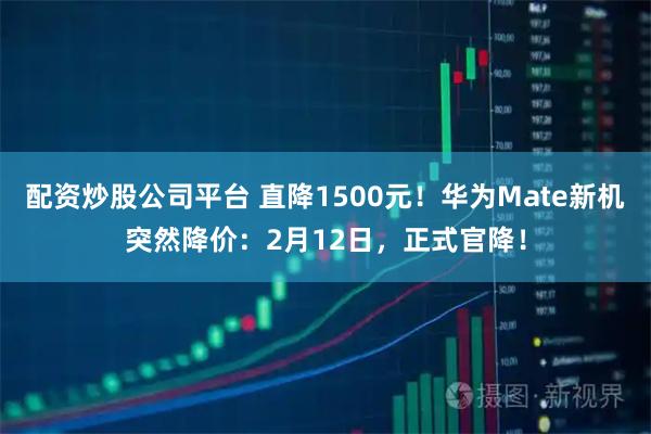 配资炒股公司平台 直降1500元！华为Mate新机突然降价：2月12日，正式官降！